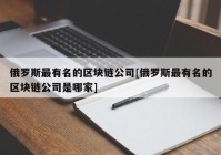 俄罗斯最有名的区块链公司[俄罗斯最有名的区块链公司是哪家]