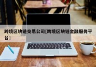 跨境区块链交易公司[跨境区块链金融服务平台]